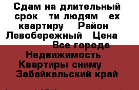 Сдам на длительный срок 6-ти людям 3-ех квартиру  › Район ­ Левобережный › Цена ­ 10 000 - Все города Недвижимость » Квартиры сниму   . Забайкальский край